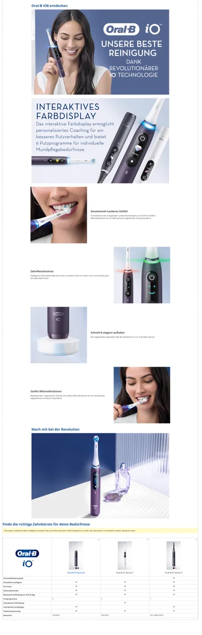 Oral-B 108 entdecken Oral B iO UNSERE BESTE REINIGUNG DANK REVOLUTIONÄRER iO TECHNOLOGIE OICE INTERAKTIVES FARBDISPLAY Das interaktive Farbdisplay ermöglicht personalisiertes Coaching für ein besseres Putzverhalten und bietet 6 Putzprogramme für individuelle Mundpflegebedürfnisse. G Sensationell sauberes Gefühl i kombiniert den einzigartigen runden Bürstenkopf von Oral-B mit sanften Mikrovibrationen für ein überraschend angenehmes Zahnputzerlebnis.  Zahnfleischschutz Intelligente Andruckkontrolle warnt bei zu starkem Druck mit rotem Licht und leuchtet grün bei optimalem Druck Oral B Schnell & elegant aufladen Die magnetische Ladestation lädt die Zahnbürste in nur 3 Stunden voll auf. Sanfte Mikrovibrationen Revolutionärer magnetischer Antrieb mit sanften Mikrovibrationen für ein sensationell angenehmes und leises Putzerlebnis. Mach mit bei der Revolution Finde die richtige Zahnbürste für deine Bedürfnisse This product comparison table is displayed in preview mode, and shows all products. When displayed on a retailer site, only products in the retailer's product catalog are shown. Oral B iO Oral-B IO Series 8 Oral-B io Series 7 Oral-B io Series 9 3D-Zahnflächenanalyse Künstliche Intelligenz Pro-Timer Andruckkontrolle Bluetooth-Verbindung zur Oral-B App Putzprogramme Interaktives S/W-Display Interaktives Farbdisplay Positionserkennung Reise-Etui mit Ladefunktion