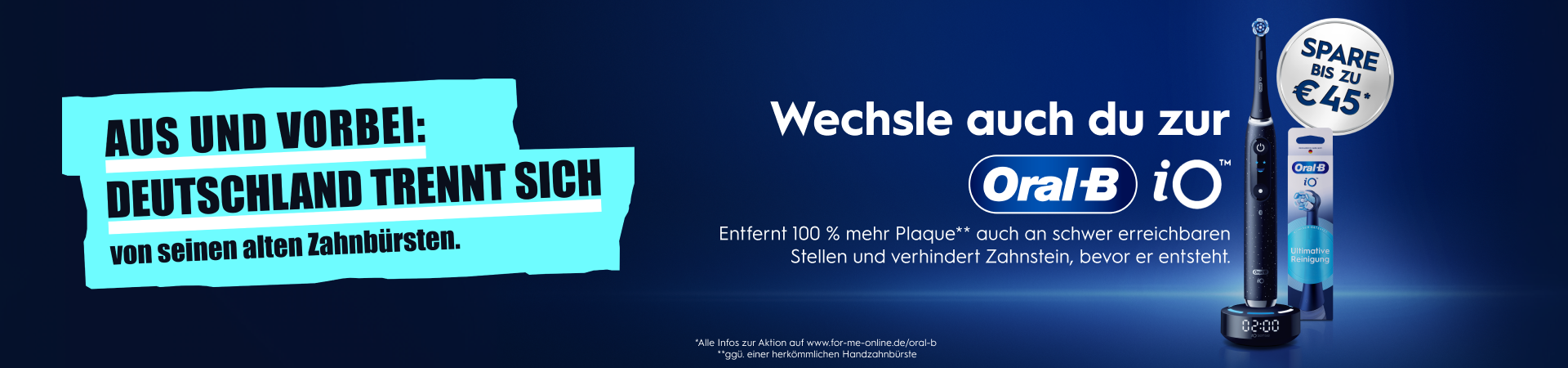 AUS UND VORBEI. DEUTSCHLAND TRENNT SICH von seinen alten Zahnbürsten. Wechsel auch du zur Oral-B iO. Entfernt 100 % mehr Plaque** auch an schwer erreichbaren Stellen und verhindert Zahnstein, bevor er entsteht. SPARE BIS ZU €45*. *Alle Infos zur Aktion auf www.for-me-online.de/oral-b . **ggü. einer herkömmlichen Handzahnbürste.