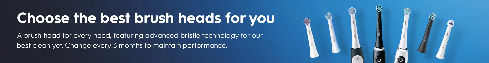 Choose the best brush heads for you: A brush head for every need, featuring advanced brishtle technology for our best clean yet. Change every 3 months to maintain performance.